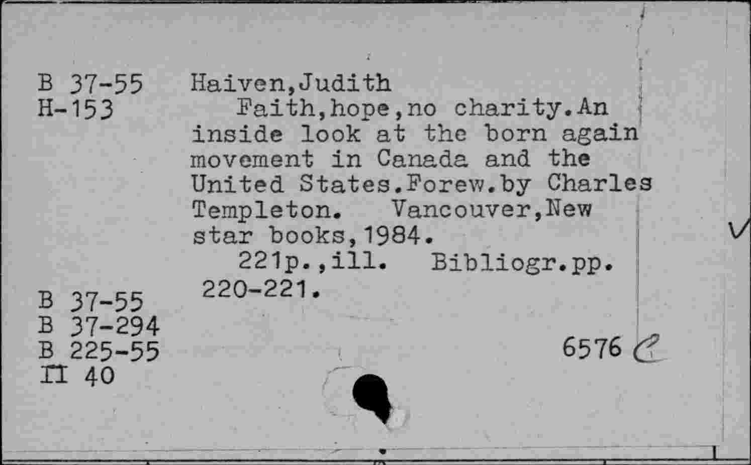 ﻿B 37-55 H-153
B 37-55
B 37-294
B 225-55
H 40
Haiven,Judith
Faith,hope,no charity.An inside look at the born again movement in Canada and the United States.Forew.by Charles Templeton. Vancouver,New star books,1984.
221p.,ill. Bibliogr.pp. 220-221.
6576
*